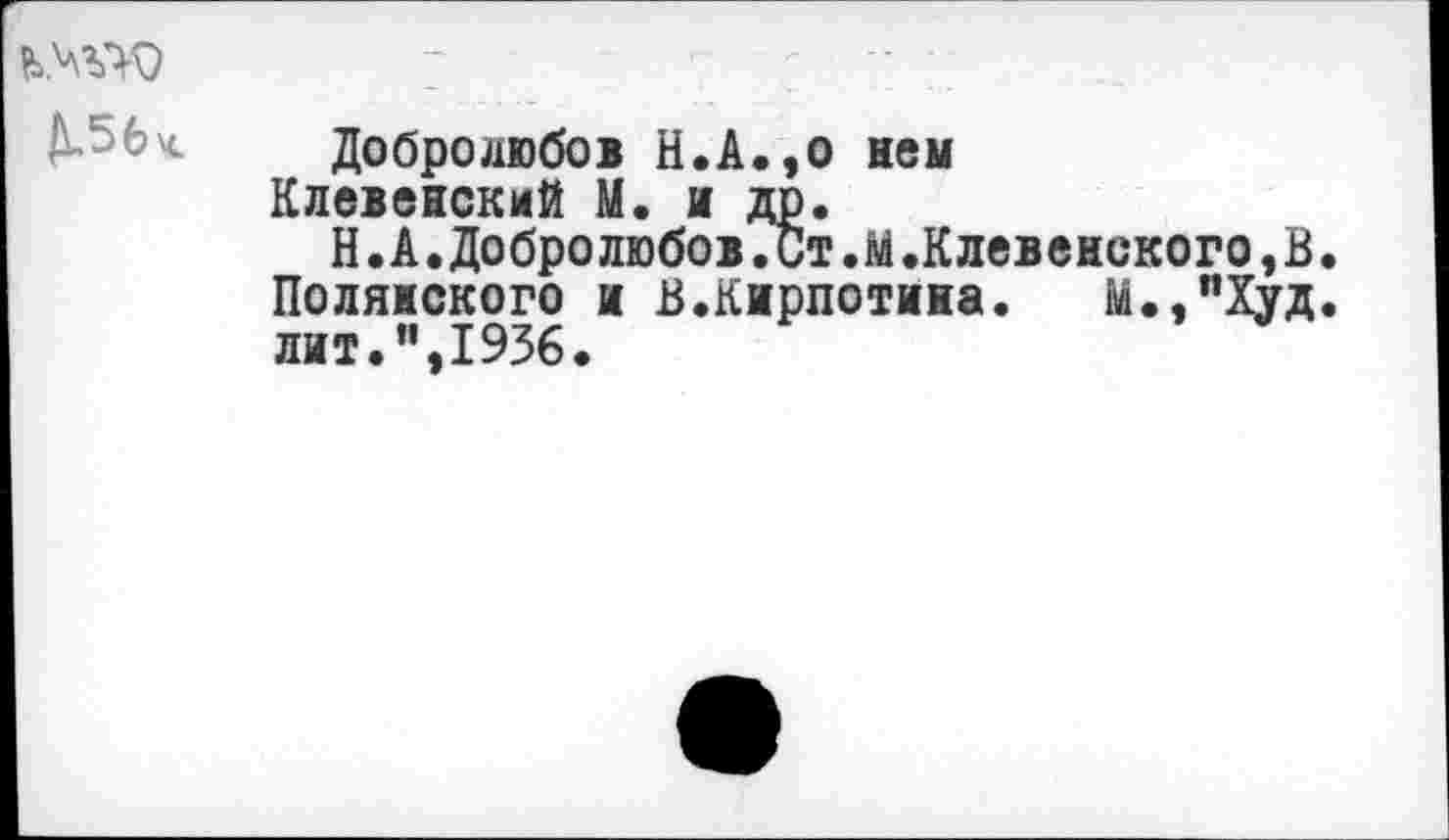 ﻿А-56ч. Добролюбов Н.А.,о нем Клевенский М. и др. Н.А.Добролюбов.Ст.М.Клевенского,В.
Полянского и В.Кирпотина. М..пХуд. лит.”,1936.